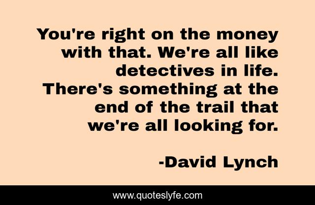 You're right on the money with that. We're all like detectives in life. There's something at the end of the trail that we're all looking for.