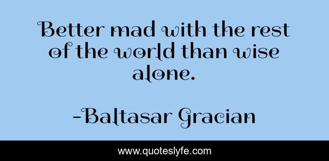 Better mad with the rest of the world than wise alone.