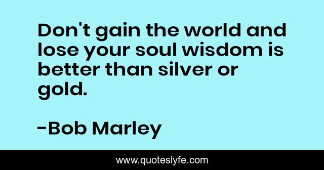 Don't gain the world and lose your soul wisdom is better than silver or gold.