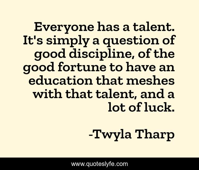 Everyone has a talent. It's simply a question of good discipline, of the good fortune to have an education that meshes with that talent, and a lot of luck.