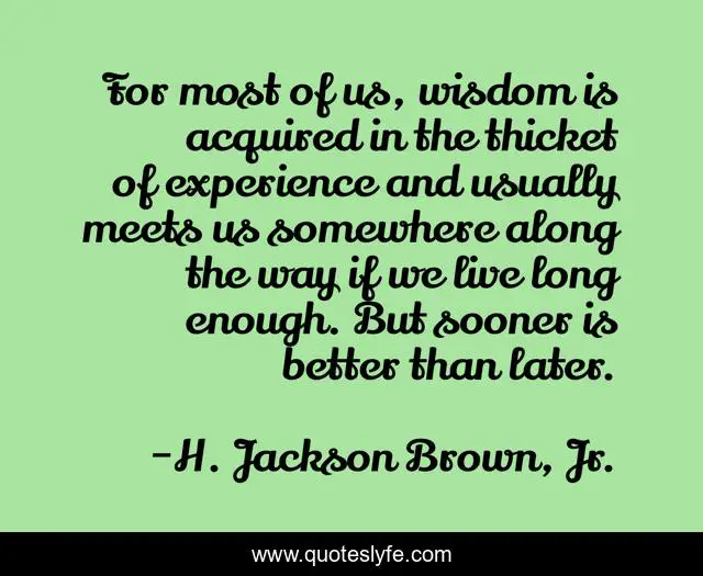 For most of us, wisdom is acquired in the thicket of experience and usually meets us somewhere along the way if we live long enough. But sooner is better than later.