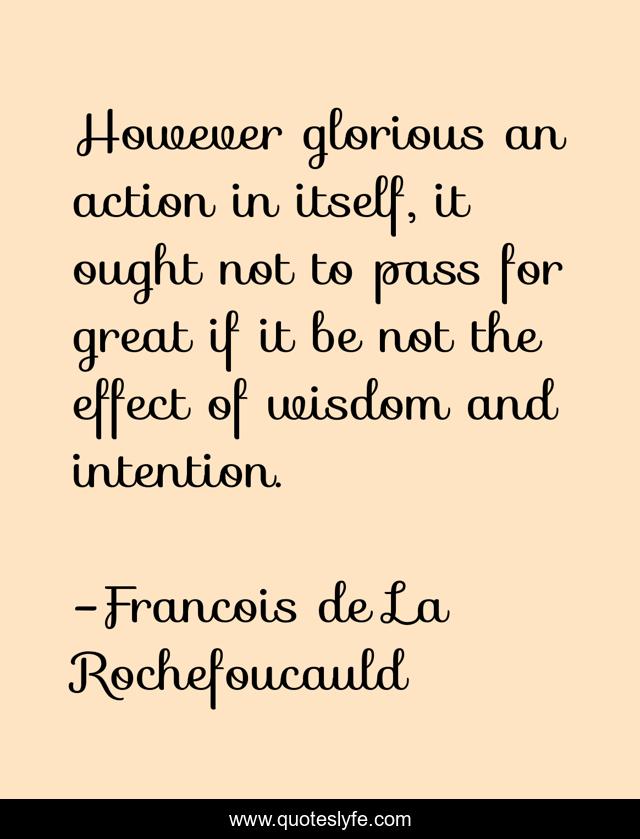 However glorious an action in itself, it ought not to pass for great if it be not the effect of wisdom and intention.