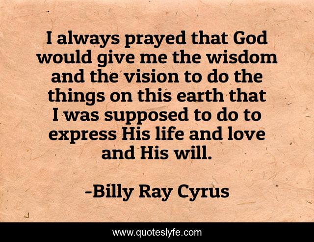 I always prayed that God would give me the wisdom and the vision to do the things on this earth that I was supposed to do to express His life and love and His will.