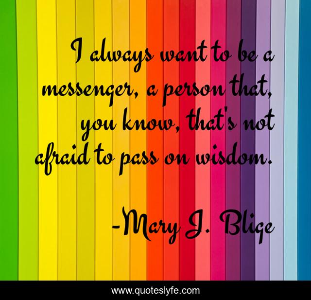I always want to be a messenger, a person that, you know, that's not afraid to pass on wisdom.