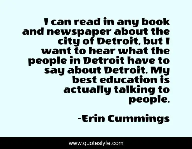 I can read in any book and newspaper about the city of Detroit, but I want to hear what the people in Detroit have to say about Detroit. My best education is actually talking to people.