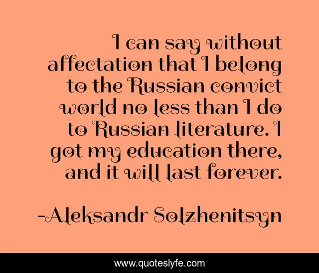 I can say without affectation that I belong to the Russian convict world no less than I do to Russian literature. I got my education there, and it will last forever.