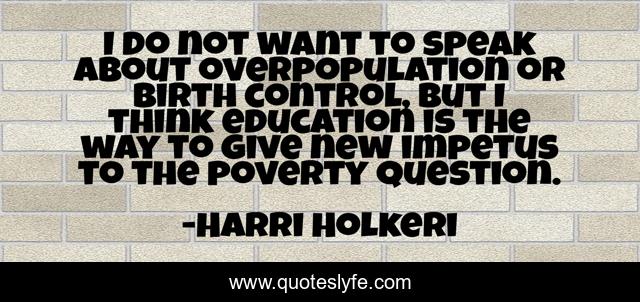 I do not want to speak about overpopulation or birth control, but I think education is the way to give new impetus to the poverty question.