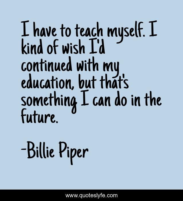 I have to teach myself. I kind of wish I'd continued with my education, but that's something I can do in the future.