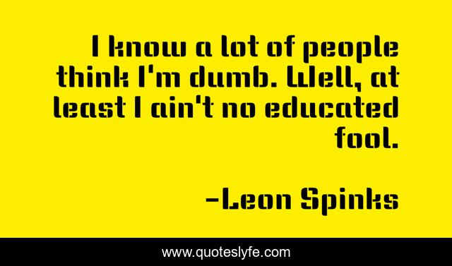 I know a lot of people think I'm dumb. Well, at least I ain't no educated fool.