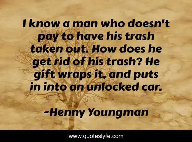 I know a man who doesn't pay to have his trash taken out. How does he get rid of his trash? He gift wraps it, and puts in into an unlocked car.