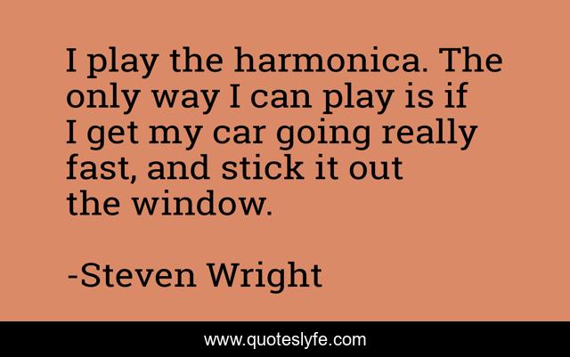 I play the harmonica. The only way I can play is if I get my car going really fast, and stick it out the window.