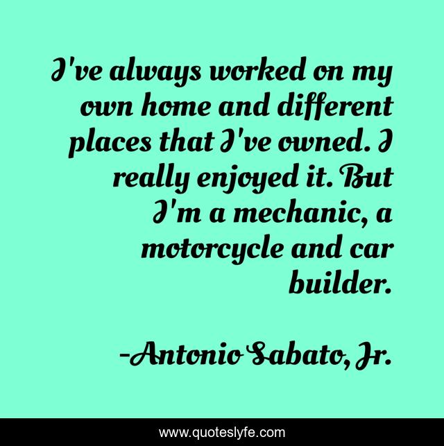 I've always worked on my own home and different places that I've owned. I really enjoyed it. But I'm a mechanic, a motorcycle and car builder.