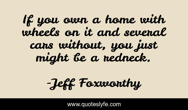 If you own a home with wheels on it and several cars without, you just might be a redneck.