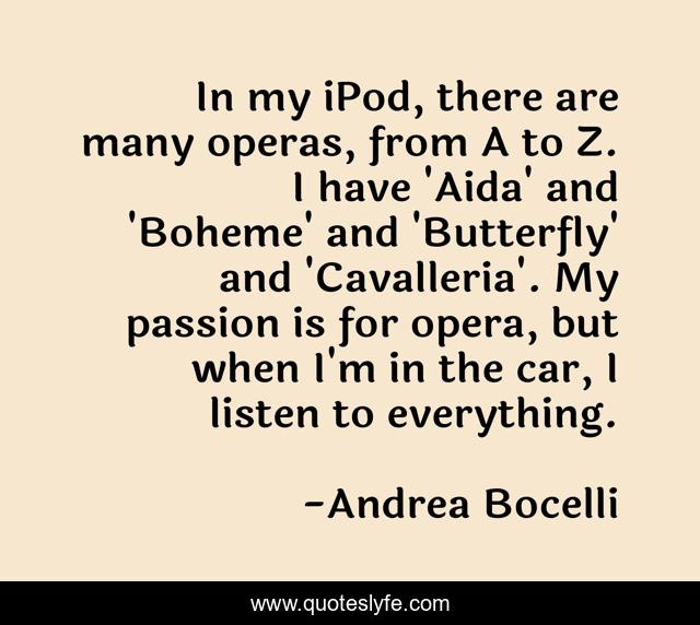 In my iPod, there are many operas, from A to Z. I have 'Aida' and 'Boheme' and 'Butterfly' and 'Cavalleria'. My passion is for opera, but when I'm in the car, I listen to everything.