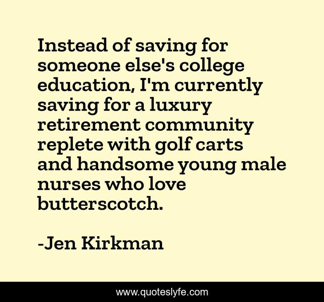 Instead of saving for someone else's college education, I'm currently saving for a luxury retirement community replete with golf carts and handsome young male nurses who love butterscotch.