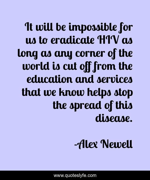 It will be impossible for us to eradicate HIV as long as any corner of the world is cut off from the education and services that we know helps stop the spread of this disease.
