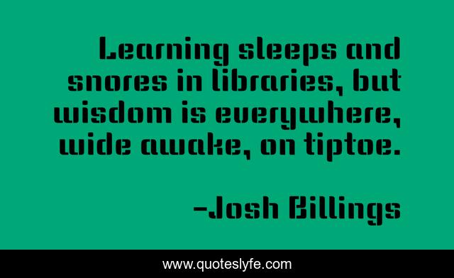 Learning sleeps and snores in libraries, but wisdom is everywhere, wide awake, on tiptoe.