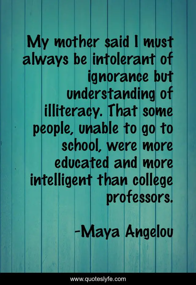 My mother said I must always be intolerant of ignorance but understanding of illiteracy. That some people, unable to go to school, were more educated and more intelligent than college professors.