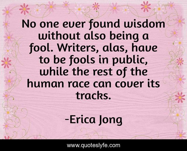 No one ever found wisdom without also being a fool. Writers, alas, have to be fools in public, while the rest of the human race can cover its tracks.