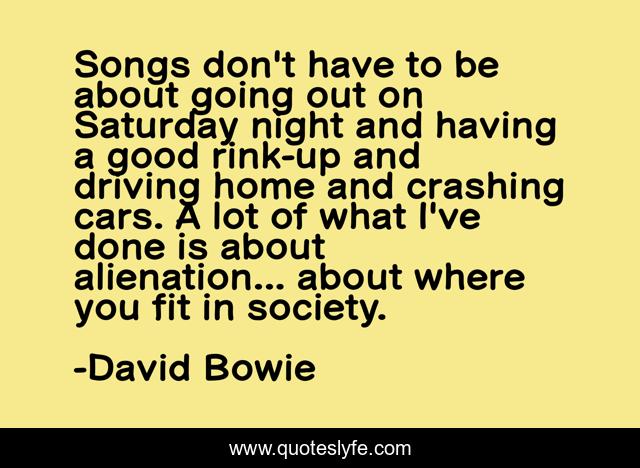 Songs don't have to be about going out on Saturday night and having a good rink-up and driving home and crashing cars. A lot of what I've done is about alienation... about where you fit in society.