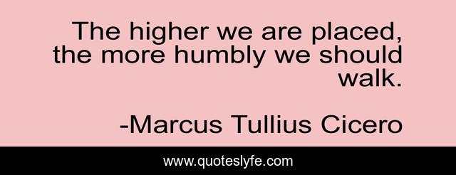 The higher we are placed, the more humbly we should walk.