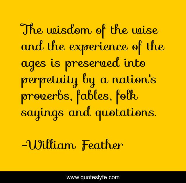 The wisdom of the wise and the experience of the ages is preserved into perpetuity by a nation's proverbs, fables, folk sayings and quotations.