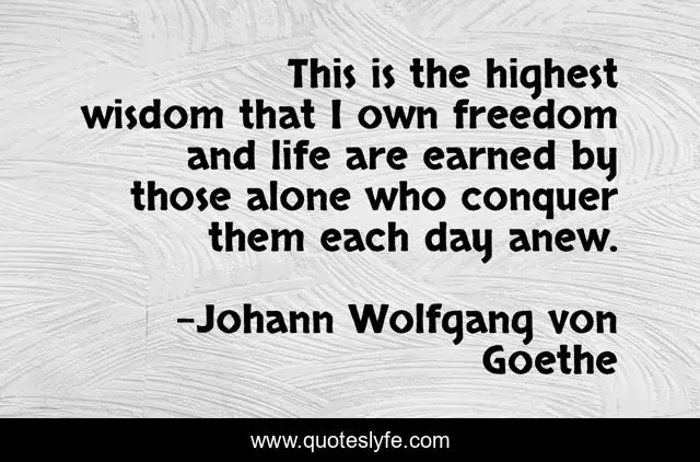 This is the highest wisdom that I own freedom and life are earned by those alone who conquer them each day anew.