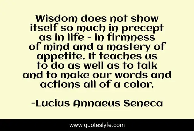 Wisdom does not show itself so much in precept as in life - in firmness of mind and a mastery of appetite. It teaches us to do as well as to talk and to make our words and actions all of a color.