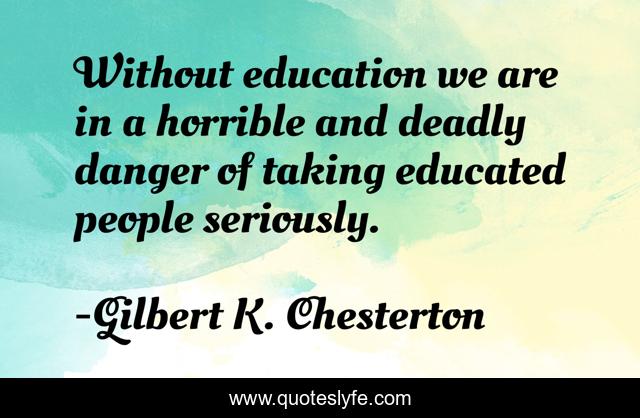 Without education we are in a horrible and deadly danger of taking educated people seriously.