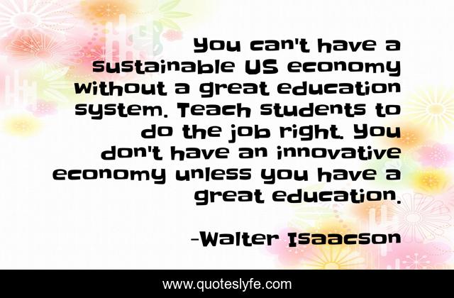 You can't have a sustainable US economy without a great education system. Teach students to do the job right. You don't have an innovative economy unless you have a great education.