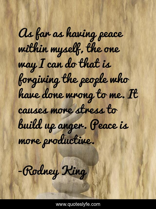 As far as having peace within myself, the one way I can do that is forgiving the people who have done wrong to me. It causes more stress to build up anger. Peace is more productive.