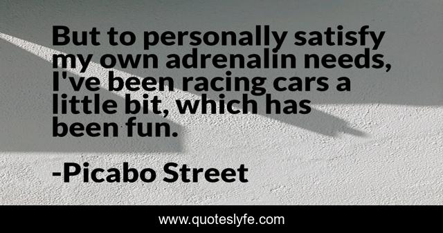 But to personally satisfy my own adrenalin needs, I've been racing cars a little bit, which has been fun.