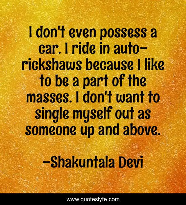 I don't even possess a car. I ride in auto-rickshaws because I like to be a part of the masses. I don't want to single myself out as someone up and above.