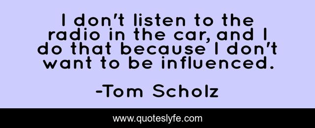 I don't listen to the radio in the car, and I do that because I don't want to be influenced.