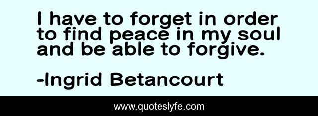 I have to forget in order to find peace in my soul and be able to forgive.