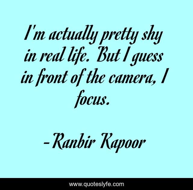 I'm actually pretty shy in real life. But I guess in front of the camera, I focus.