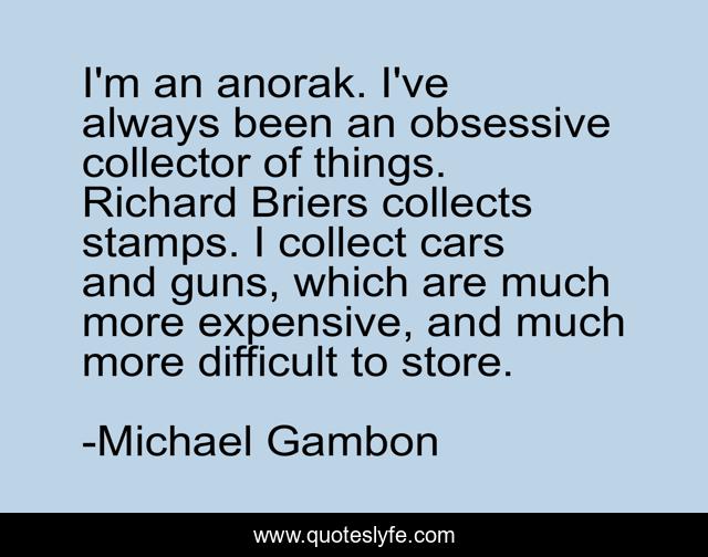 I'm an anorak. I've always been an obsessive collector of things. Richard Briers collects stamps. I collect cars and guns, which are much more expensive, and much more difficult to store.