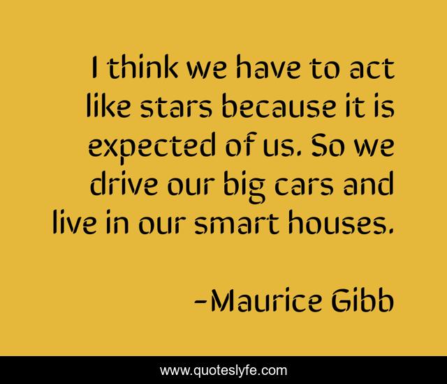 I think we have to act like stars because it is expected of us. So we drive our big cars and live in our smart houses.