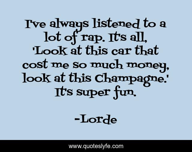 I've always listened to a lot of rap. It's all, 'Look at this car that cost me so much money, look at this Champagne.' It's super fun.