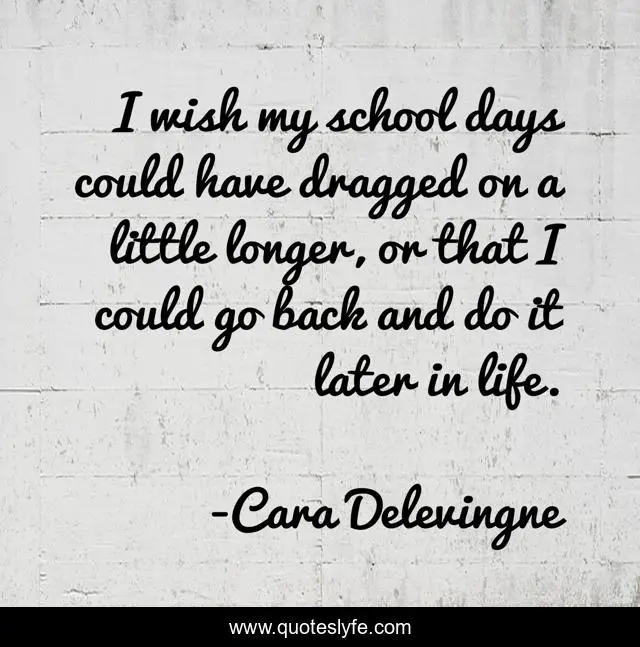 I wish my school days could have dragged on a little longer, or that I could go back and do it later in life.