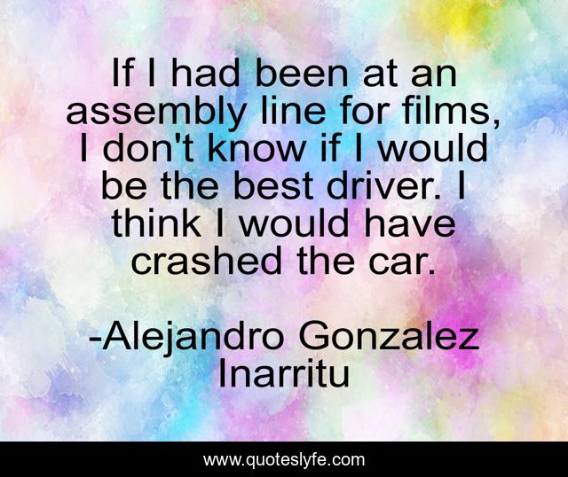 If I had been at an assembly line for films, I don't know if I would be the best driver. I think I would have crashed the car.