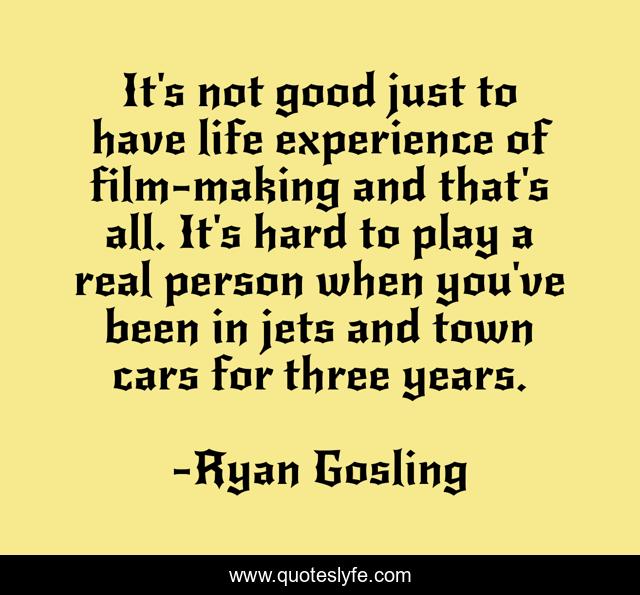 It's not good just to have life experience of film-making and that's all. It's hard to play a real person when you've been in jets and town cars for three years.
