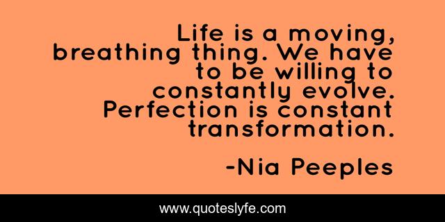 Life is a moving, breathing thing. We have to be willing to constantly evolve. Perfection is constant transformation.