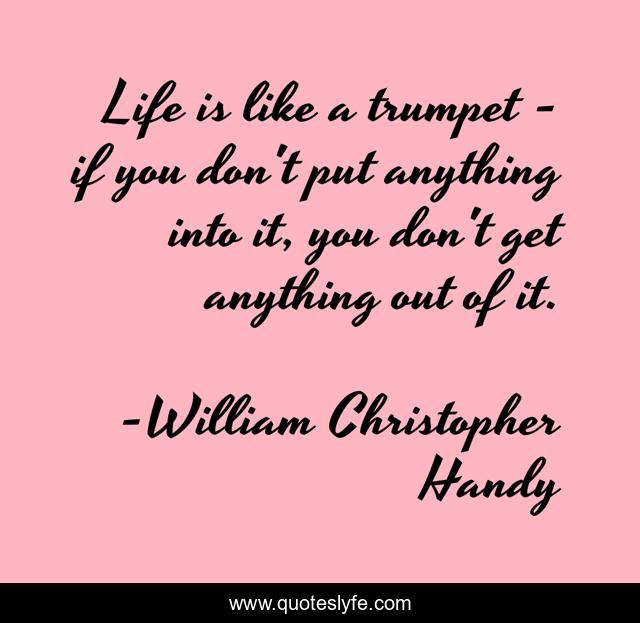 Life is like a trumpet - if you don't put anything into it, you don't get anything out of it.