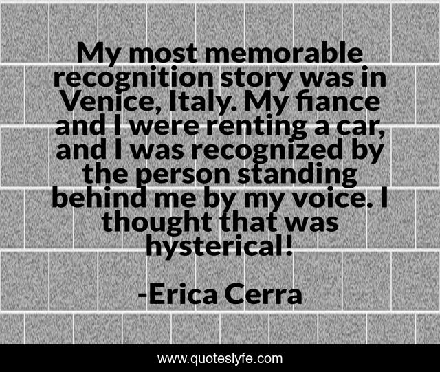My most memorable recognition story was in Venice, Italy. My fiance and I were renting a car, and I was recognized by the person standing behind me by my voice. I thought that was hysterical!