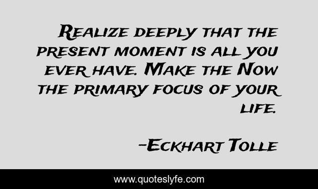 Realize deeply that the present moment is all you ever have. Make the Now the primary focus of your life.