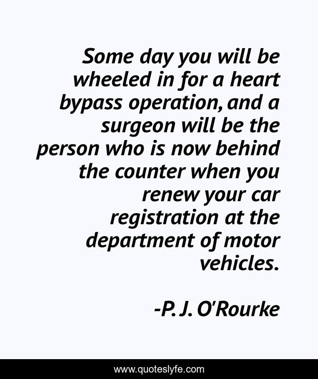 Some day you will be wheeled in for a heart bypass operation, and a surgeon will be the person who is now behind the counter when you renew your car registration at the department of motor vehicles.