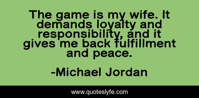 The game is my wife. It demands loyalty and responsibility, and it gives me back fulfillment and peace.