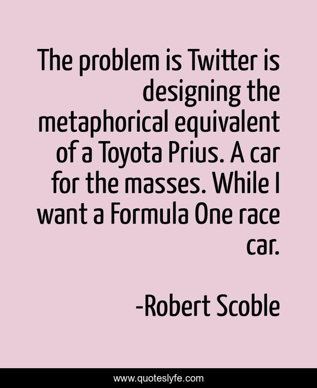 The problem is Twitter is designing the metaphorical equivalent of a Toyota Prius. A car for the masses. While I want a Formula One race car.