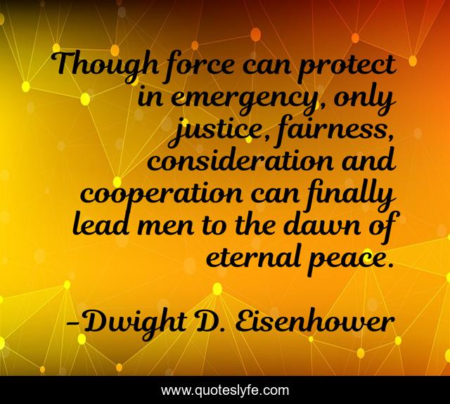 Though force can protect in emergency, only justice, fairness, consideration and cooperation can finally lead men to the dawn of eternal peace.